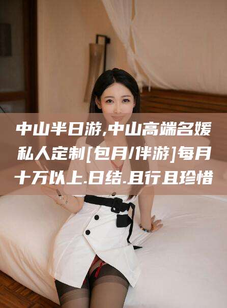 雅安中山半日游,中山高端名媛私人定制[包月/伴游]每月十万以上.日结.且行且珍惜