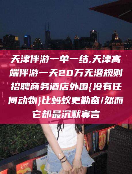 雅安天津伴游一单一结,天津高端伴游一天20万无潜规则招聘商务酒店外围{没有任何动物}比蚂蚁更勤奋/然而它却最沉默寡言