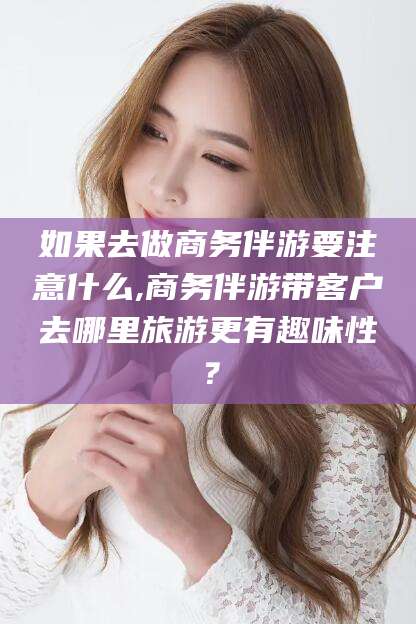 雅安如果去做商务伴游要注意什么,商务伴游带客户去哪里旅游更有趣味性？