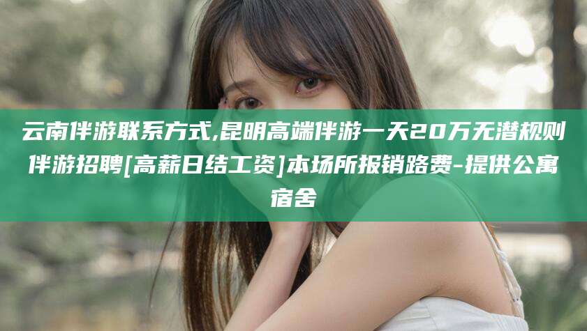 雅安云南伴游联系方式,昆明高端伴游一天20万无潜规则伴游招聘[高薪日结工资]本场所报销路费-提供公寓宿舍