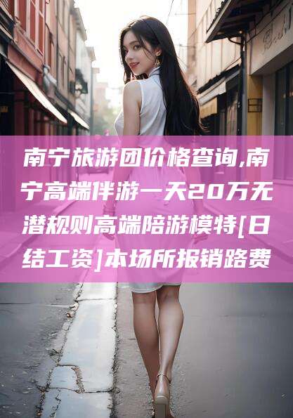 雅安南宁旅游团价格查询,南宁高端伴游一天20万无潜规则高端陪游模特[日结工资]本场所报销路费