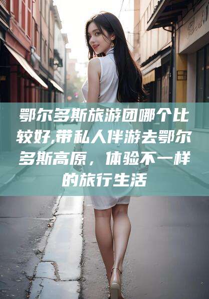 雅安鄂尔多斯旅游团哪个比较好,带私人伴游去鄂尔多斯高原，体验不一样的旅行生活
