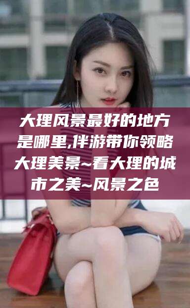 雅安大理风景最好的地方是哪里,伴游带你领略大理美景~看大理的城市之美~风景之色