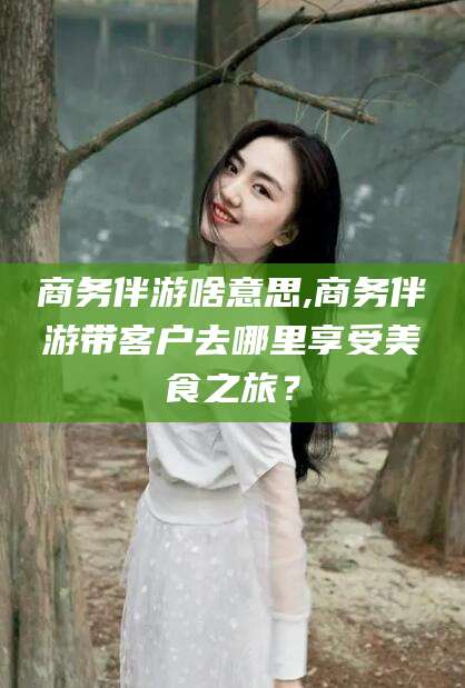雅安商务伴游啥意思,商务伴游带客户去哪里享受美食之旅？