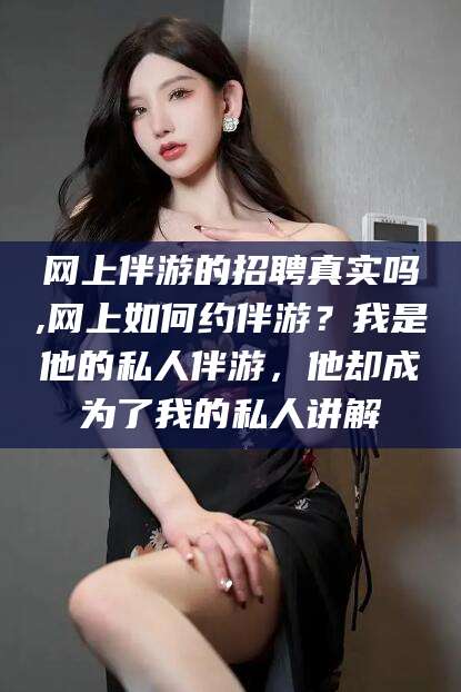 雅安网上伴游的招聘真实吗,网上如何约伴游？我是他的私人伴游，他却成为了我的私人讲解