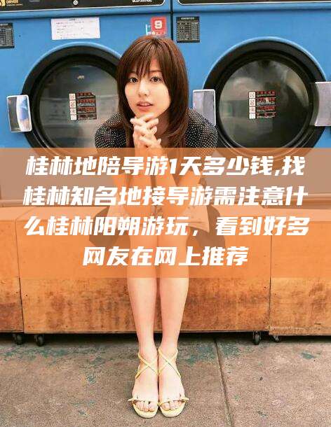 雅安桂林地陪导游1天多少钱,找桂林知名地接导游需注意什么桂林阳朔游玩，看到好多网友在网上推荐