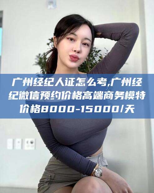雅安广州经纪人证怎么考,广州经纪微信预约价格高端商务模特价格8000-15000/天