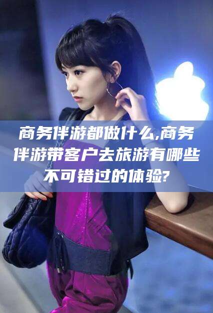 雅安商务伴游都做什么,商务伴游带客户去旅游有哪些不可错过的体验?