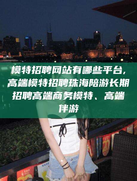 雅安模特招聘网站有哪些平台,高端模特招聘珠海陪游长期招聘高端商务模特、高端伴游