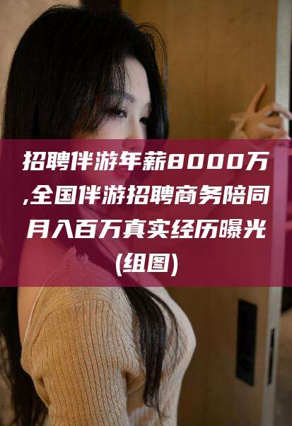 雅安招聘伴游年薪8000万,全国伴游招聘商务陪同月入百万真实经历曝光(组图)
