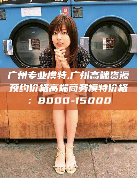 雅安广州专业模特,广州高端资源预约价格高端商务模特价格：8000-15000