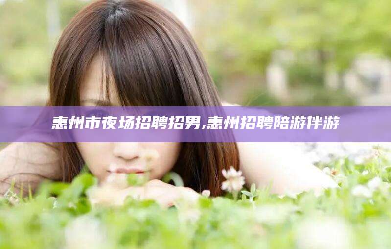 雅安惠州市夜场招聘招男,惠州招聘陪游伴游