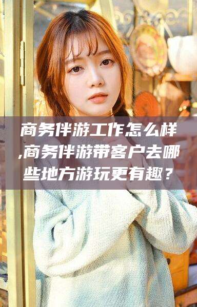 雅安商务伴游工作怎么样,商务伴游带客户去哪些地方游玩更有趣？