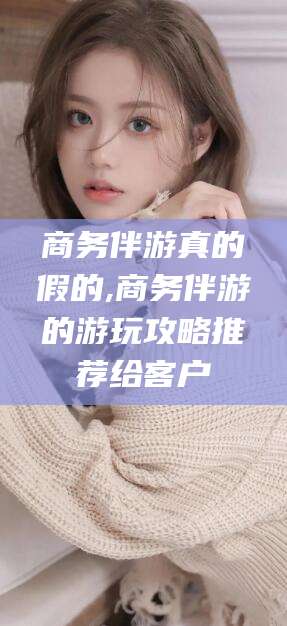 雅安商务伴游真的假的,商务伴游的游玩攻略推荐给客户