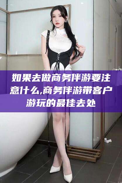 雅安如果去做商务伴游要注意什么,商务伴游带客户游玩的最佳去处