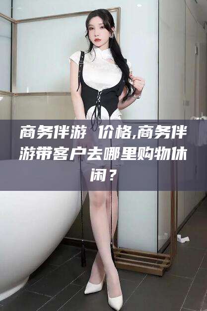 雅安商务伴游 价格,商务伴游带客户去哪里购物休闲？