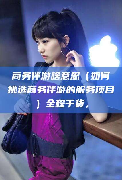 雅安商务伴游啥意思（如何挑选商务伴游的服务项目）全程干货，