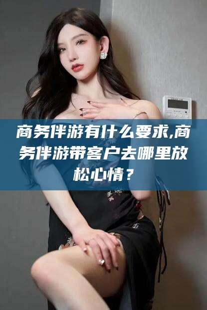 雅安商务伴游有什么要求,商务伴游带客户去哪里放松心情？