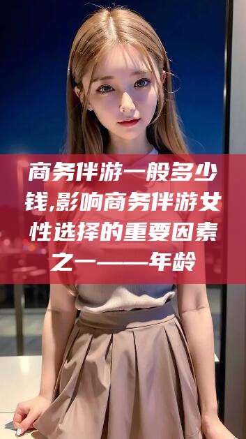 雅安商务伴游一般多少钱,影响商务伴游女性选择的重要因素之一——年龄