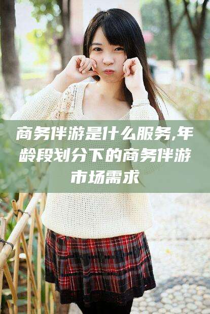 雅安商务伴游是什么服务,年龄段划分下的商务伴游市场需求