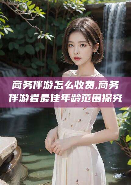 雅安商务伴游怎么收费,商务伴游者最佳年龄范围探究