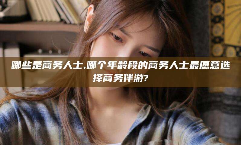 雅安哪些是商务人士,哪个年龄段的商务人士最愿意选择商务伴游?