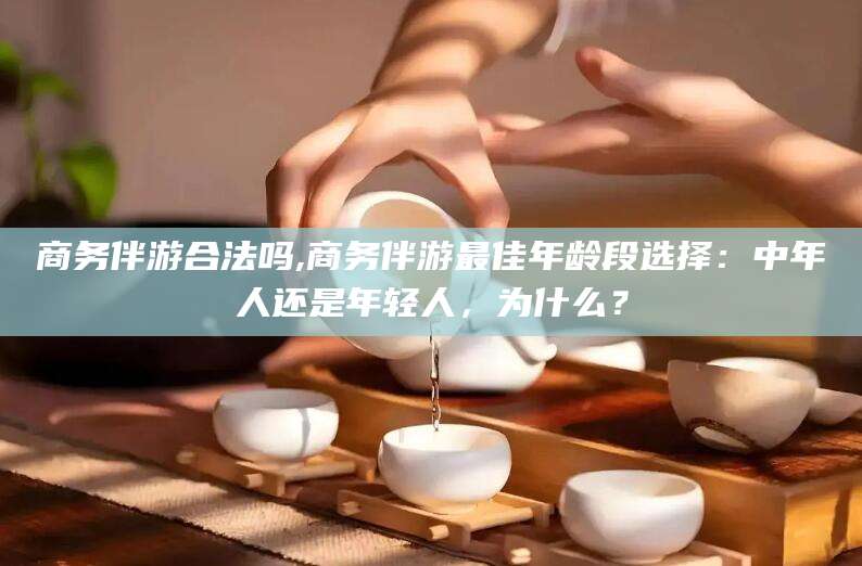 雅安商务伴游合法吗,商务伴游最佳年龄段选择：中年人还是年轻人，为什么？