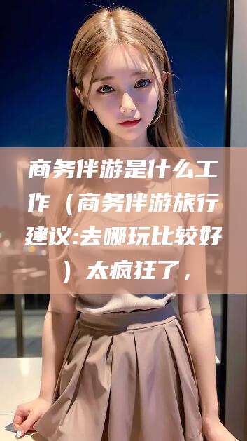 雅安商务伴游是什么工作（商务伴游旅行建议:去哪玩比较好）太疯狂了，