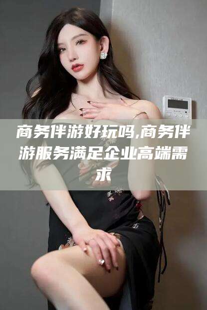 雅安商务伴游好玩吗,商务伴游服务满足企业高端需求