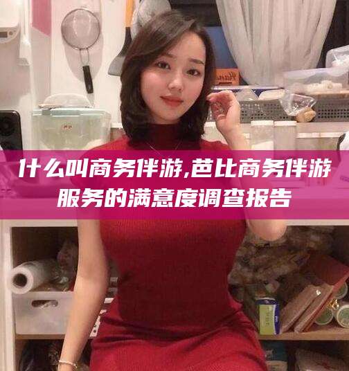 雅安什么叫商务伴游,芭比商务伴游服务的满意度调查报告