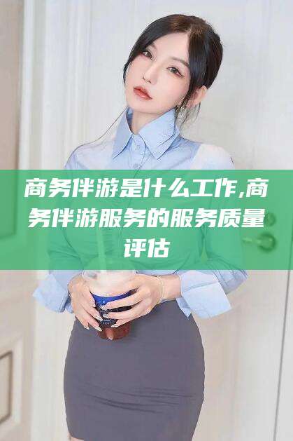 雅安商务伴游是什么工作,商务伴游服务的服务质量评估