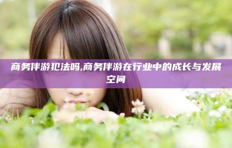 雅安商务伴游犯法吗,商务伴游在行业中的成长与发展空间