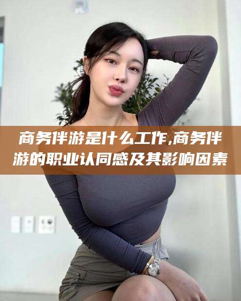 雅安商务伴游是什么工作,商务伴游的职业认同感及其影响因素