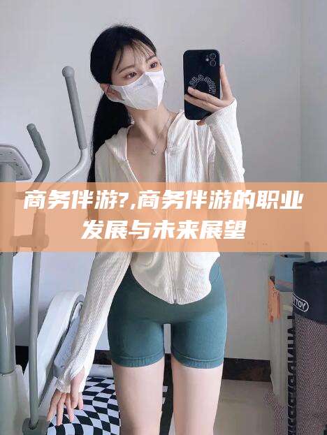 雅安商务伴游?,商务伴游的职业发展与未来展望