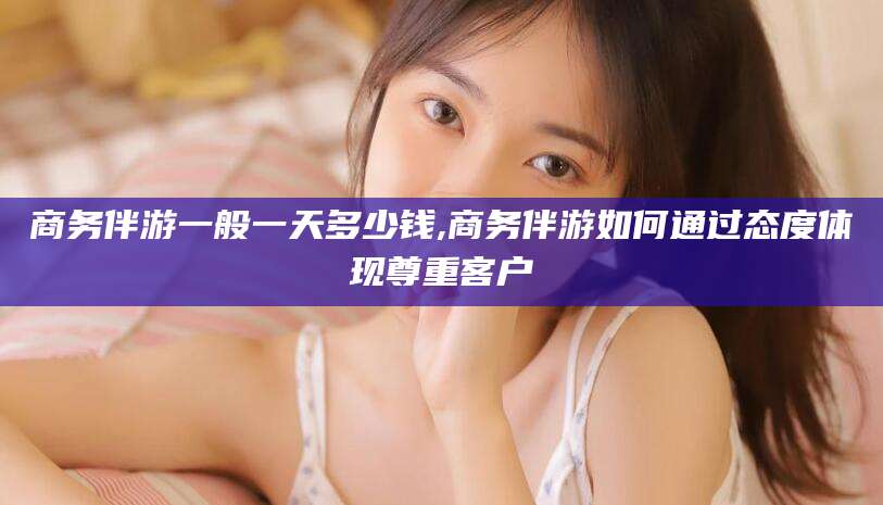 雅安商务伴游一般一天多少钱,商务伴游如何通过态度体现尊重客户