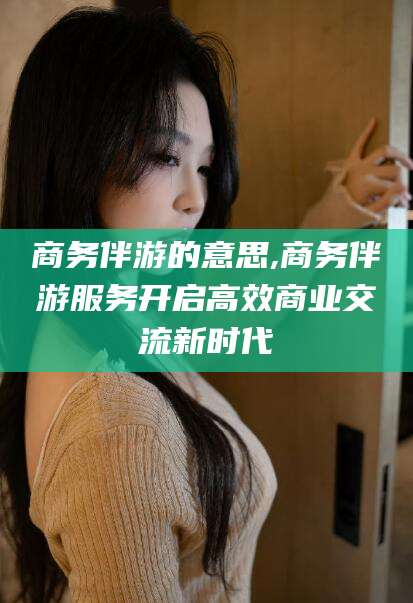 雅安商务伴游的意思,商务伴游服务开启高效商业交流新时代