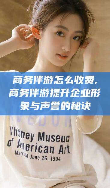 雅安商务伴游怎么收费,商务伴游提升企业形象与声誉的秘诀