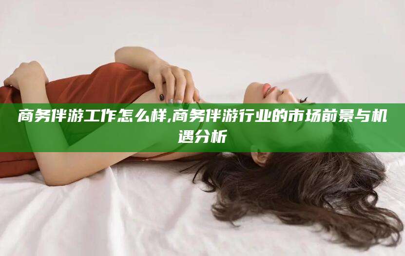 雅安商务伴游工作怎么样,商务伴游行业的市场前景与机遇分析