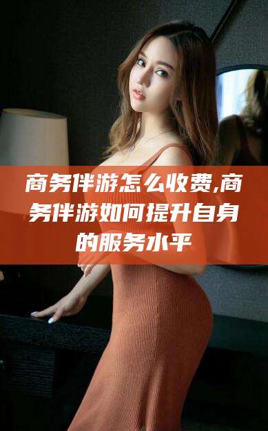 雅安商务伴游怎么收费,商务伴游如何提升自身的服务水平
