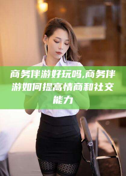 雅安商务伴游好玩吗,商务伴游如何提高情商和社交能力