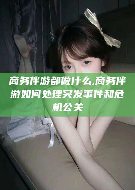 雅安商务伴游都做什么,商务伴游如何处理突发事件和危机公关