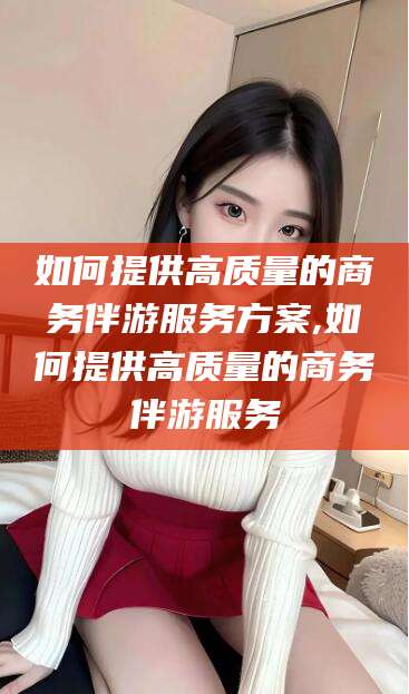 雅安如何提供高质量的商务伴游服务方案,如何提供高质量的商务伴游服务