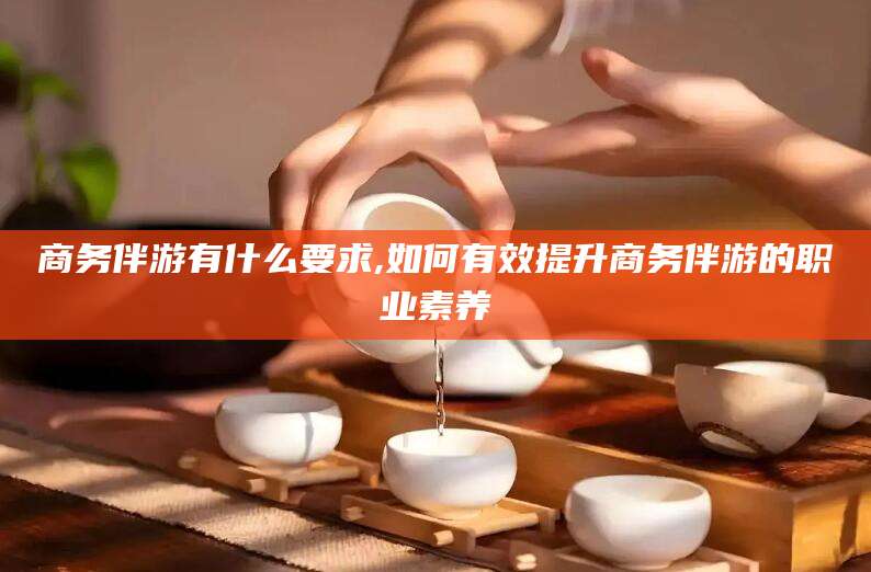 雅安商务伴游有什么要求,如何有效提升商务伴游的职业素养