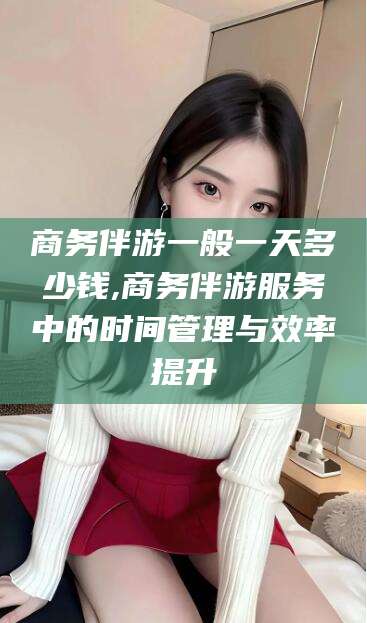 雅安商务伴游一般一天多少钱,商务伴游服务中的时间管理与效率提升