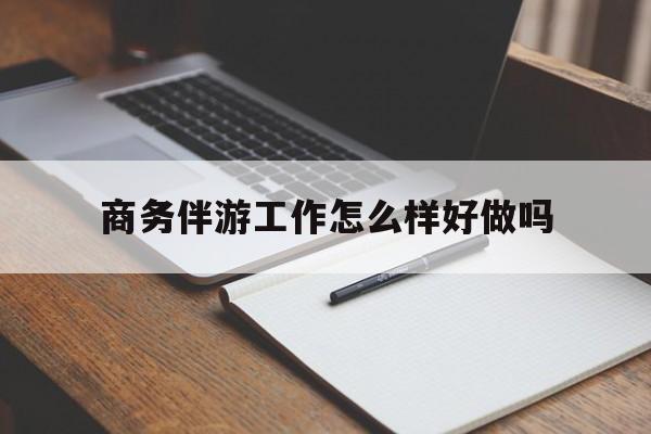 商务伴游工作怎么样好做吗知乎最新资讯（谁能告诉我哪里有雅安商务伴游工作怎么样好做吗？）