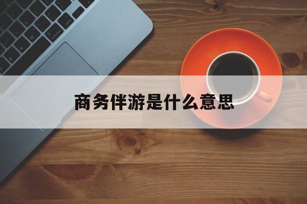 商务伴游是什么意思?最新资讯（谁能告诉我哪里有雅安商务伴游是什么意思？）
