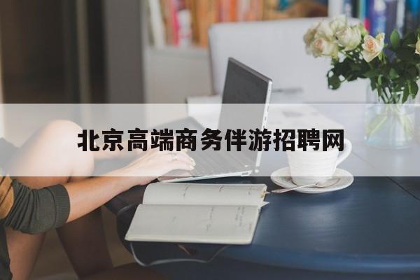 北京高端商务伴游招聘网最新招聘最新资讯（谁能告诉我哪里有雅安北京高端商务伴游招聘网？）